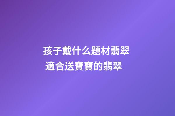 孩子戴什么題材翡翠  適合送寶寶的翡翠